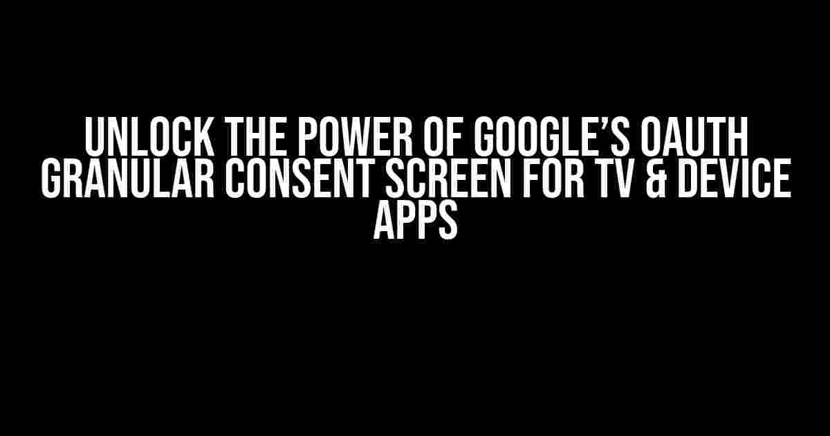 Unlock the Power of Google’s OAuth Granular Consent Screen for TV & Device Apps